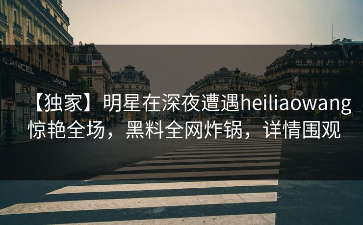 【独家】明星在深夜遭遇heiliaowang 惊艳全场，黑料全网炸锅，详情围观