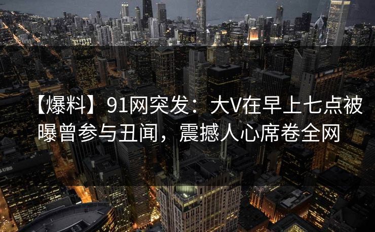 【爆料】91网突发：大V在早上七点被曝曾参与丑闻，震撼人心席卷全网