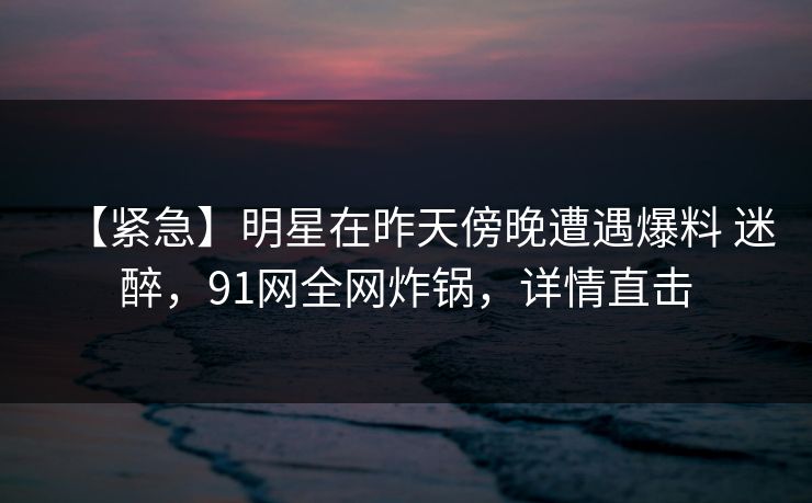 【紧急】明星在昨天傍晚遭遇爆料 迷醉，91网全网炸锅，详情直击
