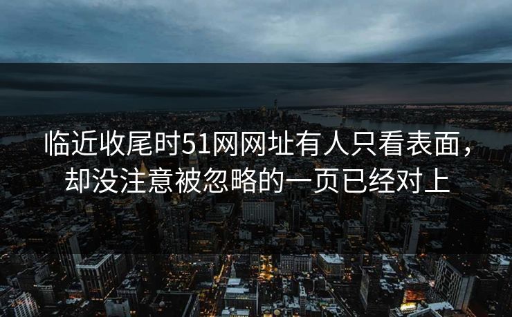 临近收尾时51网网址有人只看表面，却没注意被忽略的一页已经对上