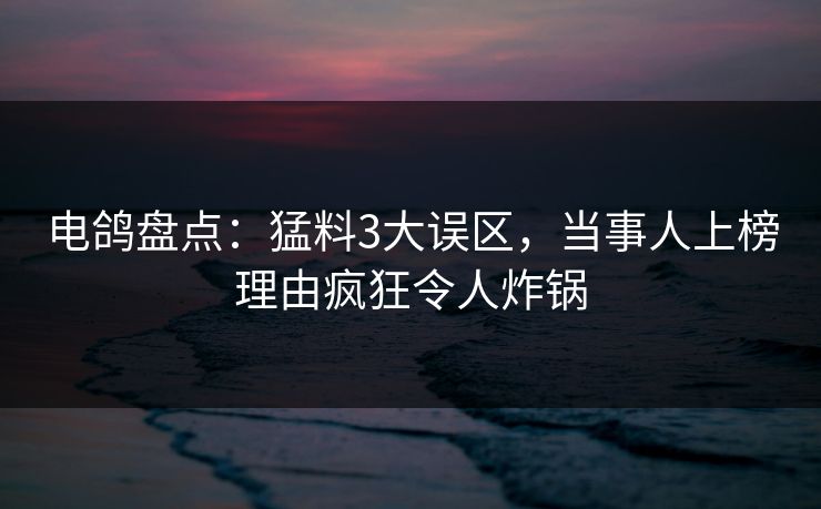 电鸽盘点：猛料3大误区，当事人上榜理由疯狂令人炸锅