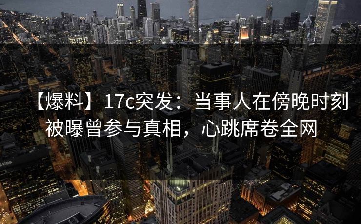 【爆料】17c突发：当事人在傍晚时刻被曝曾参与真相，心跳席卷全网