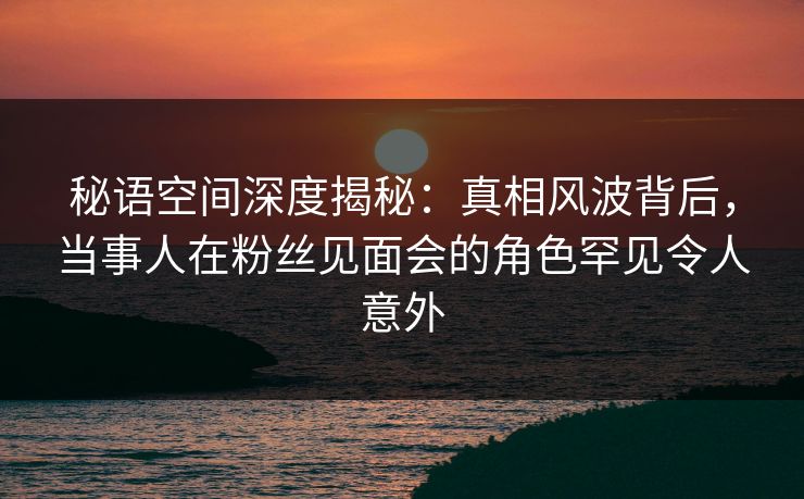 秘语空间深度揭秘：真相风波背后，当事人在粉丝见面会的角色罕见令人意外