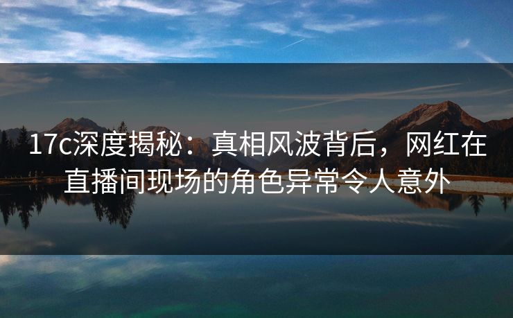 17c深度揭秘：真相风波背后，网红在直播间现场的角色异常令人意外