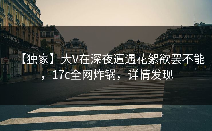 【独家】大V在深夜遭遇花絮欲罢不能，17c全网炸锅，详情发现