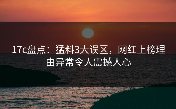 17c盘点：猛料3大误区，网红上榜理由异常令人震撼人心