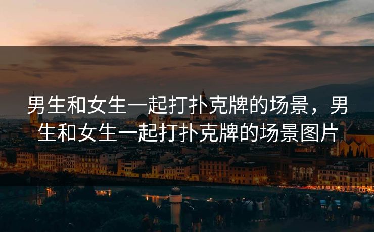 男生和女生一起打扑克牌的场景，男生和女生一起打扑克牌的场景图片