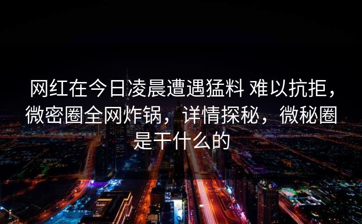 网红在今日凌晨遭遇猛料 难以抗拒，微密圈全网炸锅，详情探秘，微秘圈是干什么的