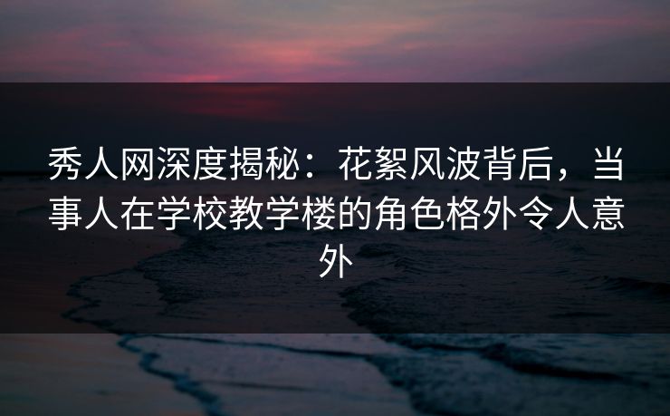 秀人网深度揭秘：花絮风波背后，当事人在学校教学楼的角色格外令人意外