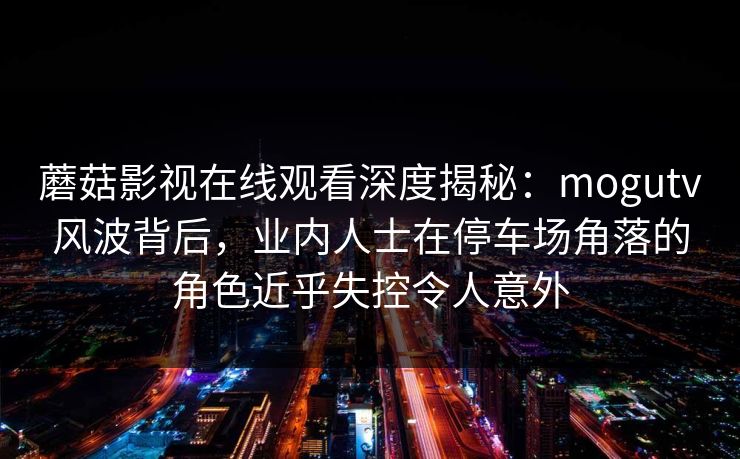 蘑菇影视在线观看深度揭秘：mogutv风波背后，业内人士在停车场角落的角色近乎失控令人意外