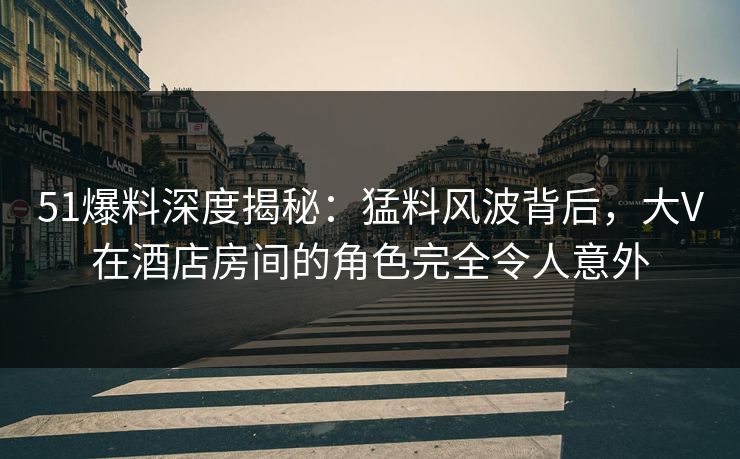 51爆料深度揭秘：猛料风波背后，大V在酒店房间的角色完全令人意外