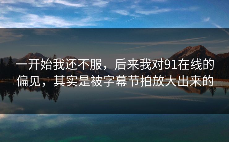 一开始我还不服，后来我对91在线的偏见，其实是被字幕节拍放大出来的