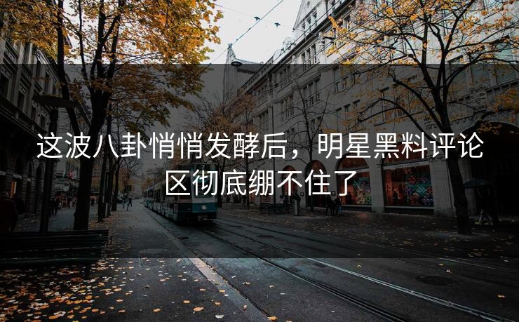 这波八卦悄悄发酵后，明星黑料评论区彻底绷不住了